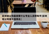 区块链公司最需要什么专业人员呢知乎[区块链公司值不值得去]