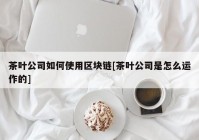 茶叶公司如何使用区块链[茶叶公司是怎么运作的]