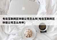 电信互联网区块链公司怎么样[电信互联网区块链公司怎么样啊]